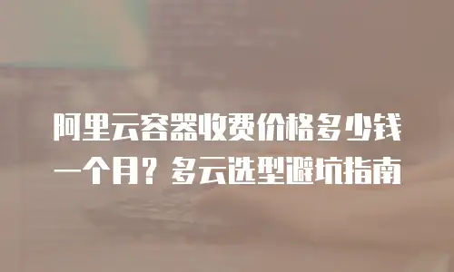 阿里云容器收费价格多少钱一个月？多云选型避坑指南