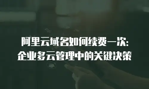 阿里云域名如何续费一次：企业多云管理中的关键决策