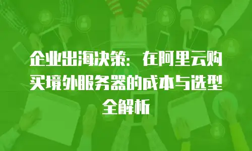 企业出海决策：在阿里云购买境外服务器的成本与选型全解析