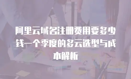 阿里云域名注册费用要多少钱一个季度的多云选型与成本解析