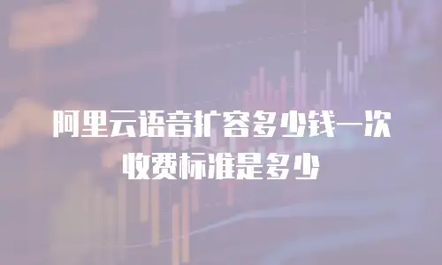 阿里云语音扩容多少钱一次收费标准是多少