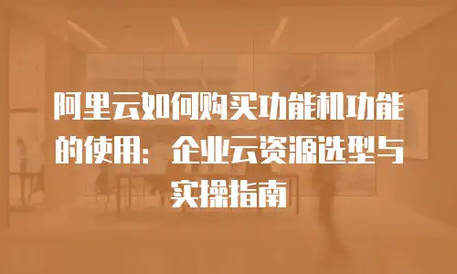 阿里云如何购买功能机功能的使用：企业云资源选型与实操指南