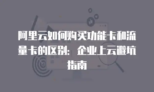 阿里云如何购买功能卡和流量卡的区别：企业上云避坑指南