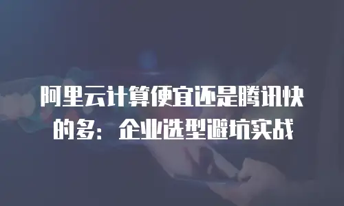 阿里云计算便宜还是腾讯快的多：企业选型避坑实战