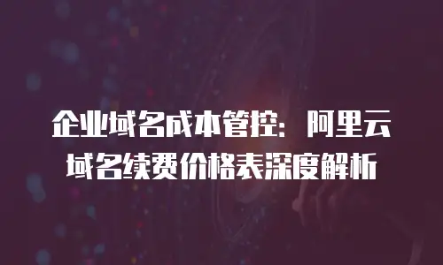 企业域名成本管控：阿里云域名续费价格表深度解析