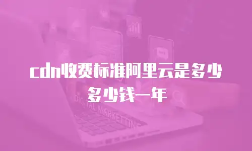 cdn收费标准阿里云是多少多少钱一年
