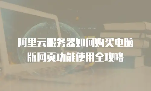 阿里云服务器如何购买电脑版网页功能使用全攻略