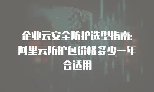 企业云安全防护选型指南：阿里云防护包价格多少一年合适用