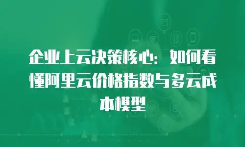 企业上云决策核心：如何看懂阿里云价格指数与多云成本模型