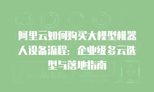 阿里云如何购买大模型机器人设备流程：企业级多云选型与落地指南