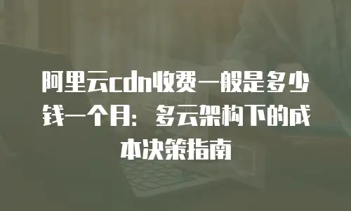 阿里云cdn收费一般是多少钱一个月：多云架构下的成本决策指南