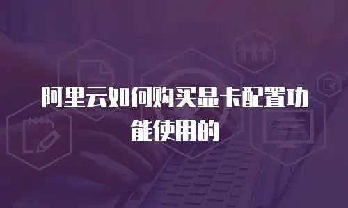 阿里云如何购买显卡配置功能使用的