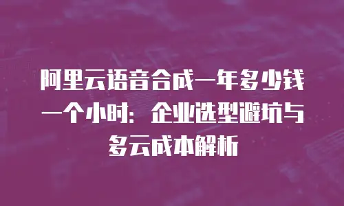 阿里云语音合成一年多少钱一个小时：企业选型避坑与多云成本解析