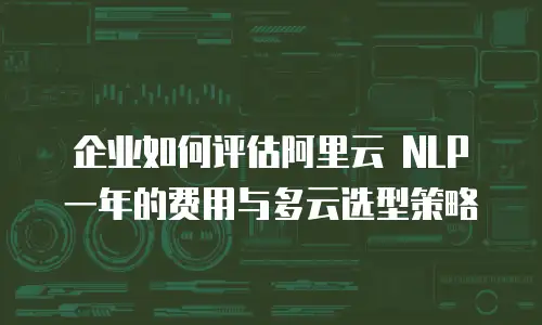 企业如何评估阿里云 NLP 一年的费用与多云选型策略