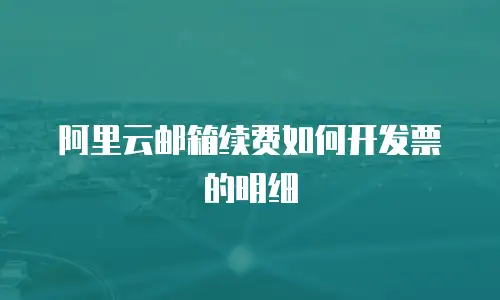 阿里云邮箱续费如何开发票的明细