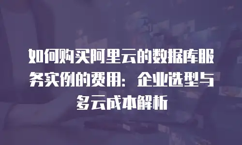 如何购买阿里云的数据库服务实例的费用：企业选型与多云成本解析