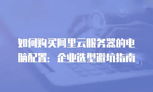 如何购买阿里云服务器的电脑配置：企业选型避坑指南