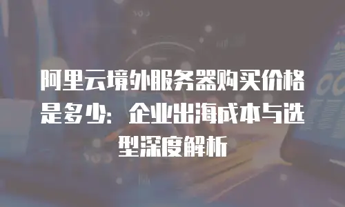 阿里云境外服务器购买价格是多少：企业出海成本与选型深度解析