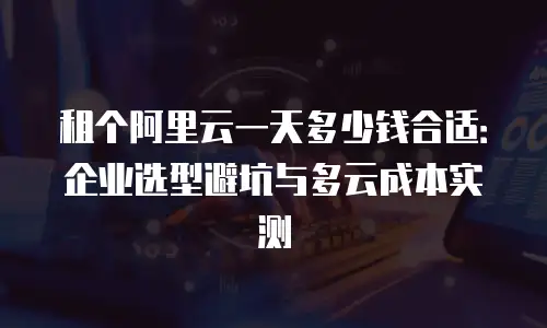 租个阿里云一天多少钱合适：企业选型避坑与多云成本实测