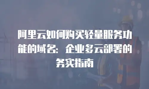阿里云如何购买轻量服务功能的域名：企业多云部署的务实指南