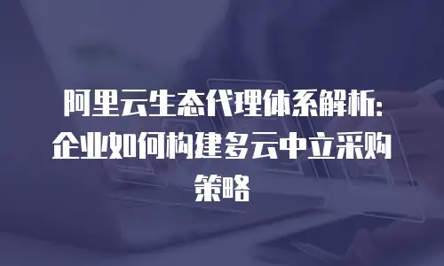 阿里云生态代理体系解析：企业如何构建多云中立采购策略