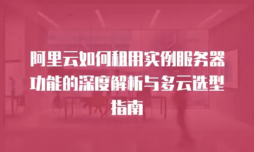 阿里云如何租用实例服务器功能的深度解析与多云选型指南
