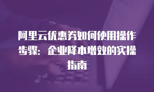 阿里云优惠券如何使用操作步骤：企业降本增效的实操指南