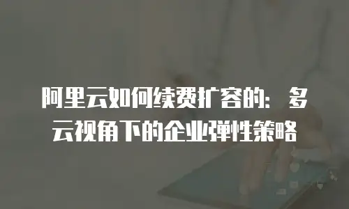 阿里云如何续费扩容的：多云视角下的企业弹性策略