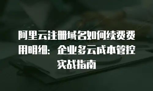 阿里云注册域名如何续费费用明细：企业多云成本管控实战指南