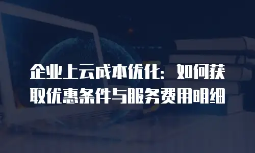 企业上云成本优化：如何获取优惠条件与服务费用明细