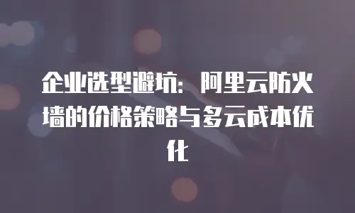 企业选型避坑：阿里云防火墙的价格策略与多云成本优化