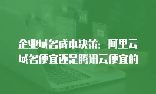 企业域名成本决策：阿里云域名便宜还是腾讯云便宜的