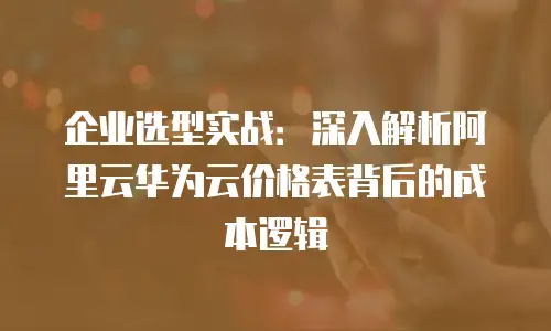 企业选型实战：深入解析阿里云华为云价格表背后的成本逻辑