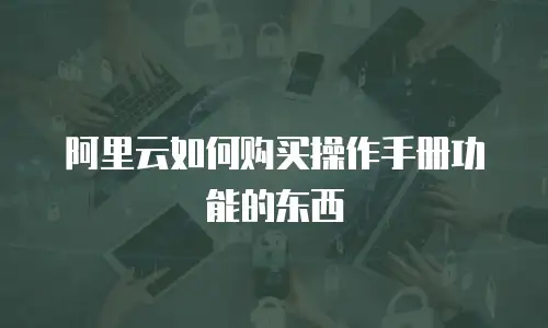 阿里云如何购买操作手册功能的东西