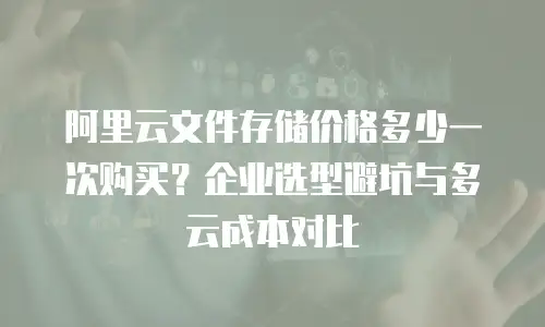 阿里云文件存储价格多少一次购买？企业选型避坑与多云成本对比