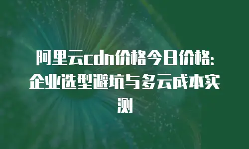 阿里云cdn价格今日价格：企业选型避坑与多云成本实测
