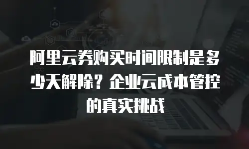 阿里云券购买时间限制是多少天解除？企业云成本管控的真实挑战