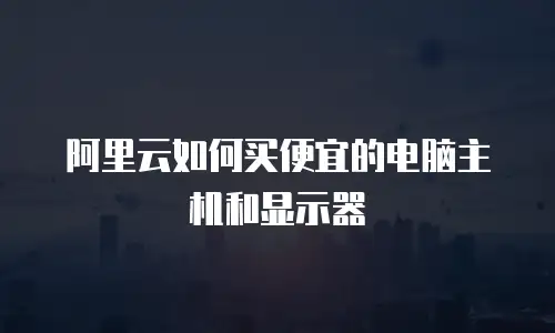阿里云如何买便宜的电脑主机和显示器