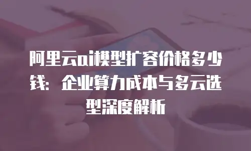 阿里云ai模型扩容价格多少钱：企业算力成本与多云选型深度解析