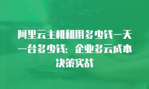 阿里云主机租用多少钱一天一台多少钱：企业多云成本决策实战