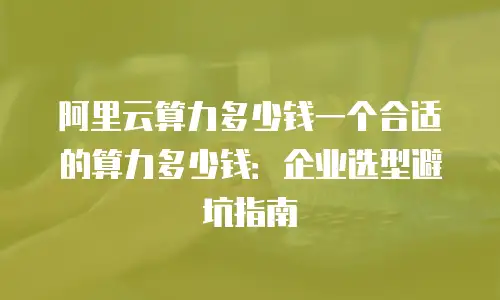阿里云算力多少钱一个合适的算力多少钱：企业选型避坑指南