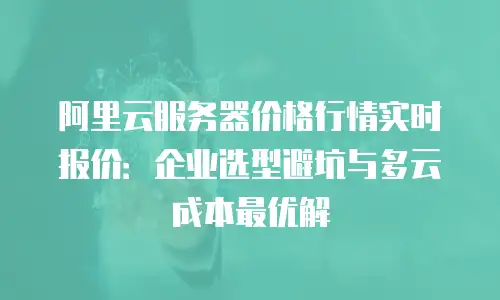 阿里云服务器价格行情实时报价：企业选型避坑与多云成本最优解