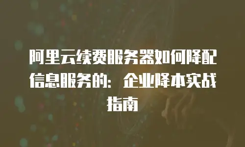 阿里云续费服务器如何降配信息服务的：企业降本实战指南