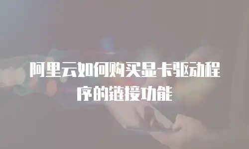 阿里云如何购买显卡驱动程序的链接功能