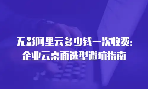 无影阿里云多少钱一次收费：企业云桌面选型避坑指南