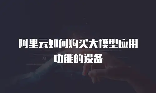 阿里云如何购买大模型应用功能的设备