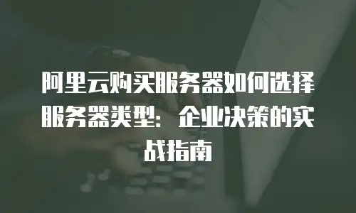 阿里云购买服务器如何选择服务器类型：企业决策的实战指南
