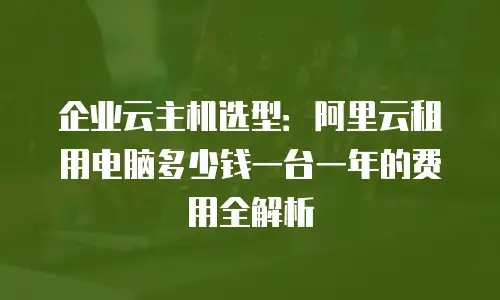 企业云主机选型：阿里云租用电脑多少钱一台一年的费用全解析