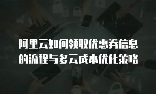阿里云如何领取优惠券信息的流程与多云成本优化策略