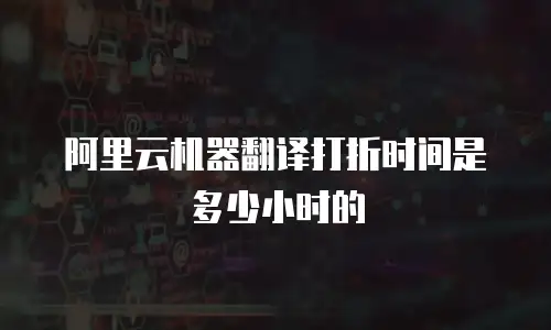 阿里云机器翻译打折时间是多少小时的